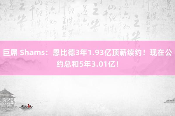 巨屌 Shams：恩比德3年1.93亿顶薪续约！现在公约总和5年3.01亿！