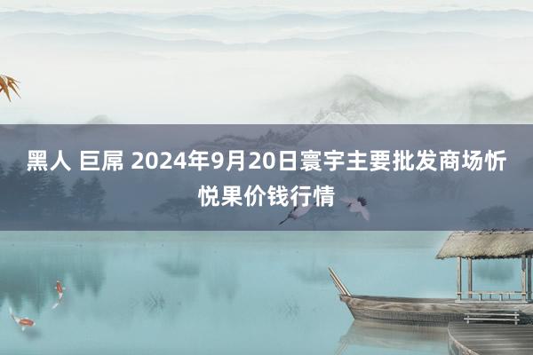 黑人 巨屌 2024年9月20日寰宇主要批发商场忻悦果价钱行情