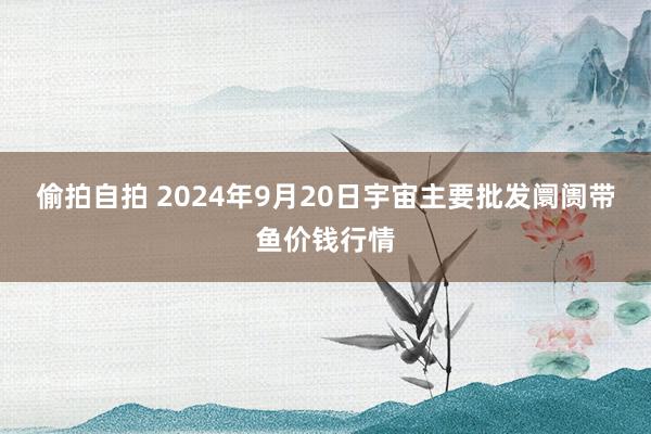 偷拍自拍 2024年9月20日宇宙主要批发阛阓带鱼价钱行情