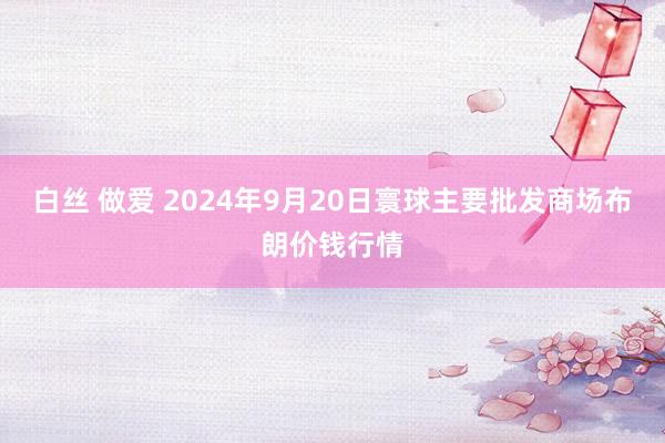 白丝 做爱 2024年9月20日寰球主要批发商场布朗价钱行情