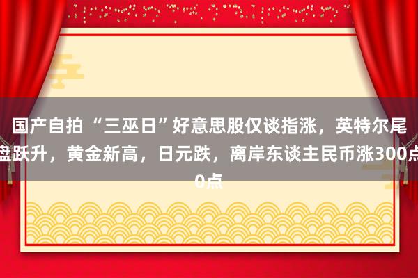 国产自拍 “三巫日”好意思股仅谈指涨，英特尔尾盘跃升，黄金新高，日元跌，离岸东谈主民币涨300点