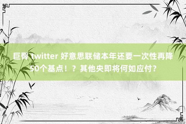 巨臀 twitter 好意思联储本年还要一次性再降50个基点！？其他央即将何如应付？