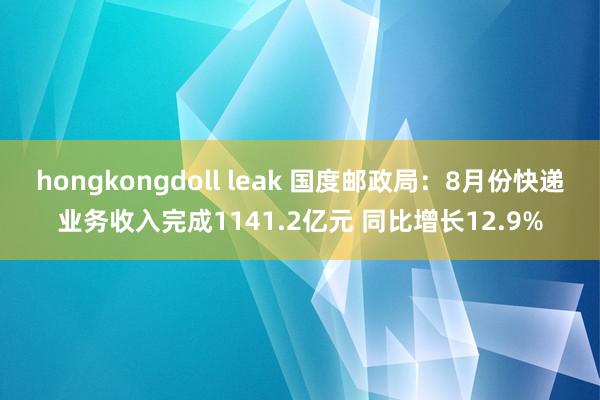 hongkongdoll leak 国度邮政局：8月份快递业务收入完成1141.2亿元 同比增长12.9%