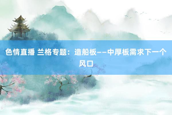 色情直播 兰格专题：造船板——中厚板需求下一个风口