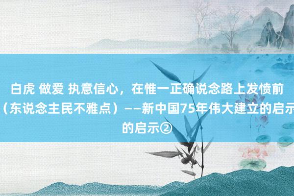 白虎 做爱 执意信心，在惟一正确说念路上发愤前进（东说念主民不雅点）——新中国75年伟大建立的启示②