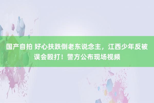 国产自拍 好心扶跌倒老东说念主，江西少年反被误会殴打！警方公布现场视频