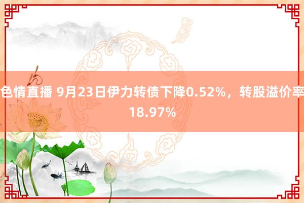 色情直播 9月23日伊力转债下降0.52%，转股溢价率18.97%