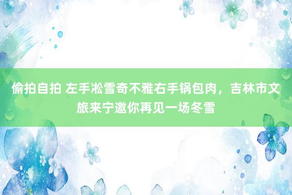 偷拍自拍 左手凇雪奇不雅右手锅包肉，吉林市文旅来宁邀你再见一场冬雪