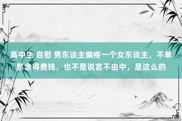 高中生 自慰 男东谈主偏疼一个女东谈主，不单是舍得费钱，也不是说言不由中，是这么的