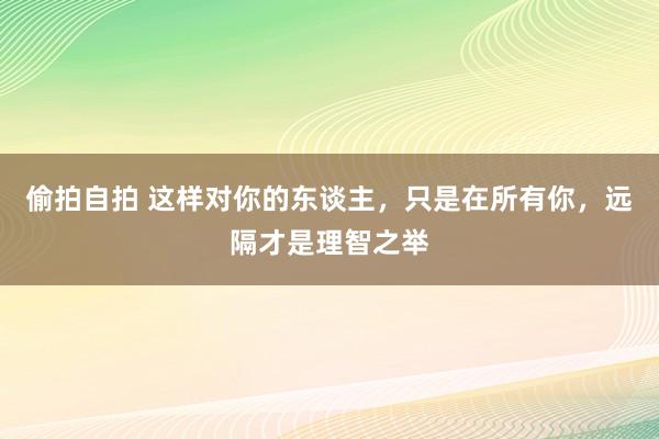 偷拍自拍 这样对你的东谈主，只是在所有你，远隔才是理智之举