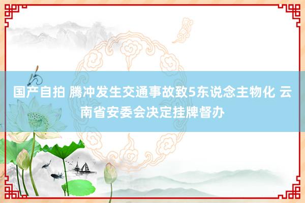 国产自拍 腾冲发生交通事故致5东说念主物化 云南省安委会决定挂牌督办