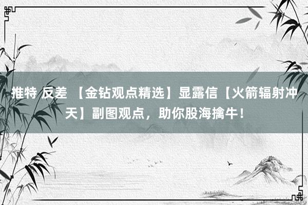 推特 反差 【金钻观点精选】显露信【火箭辐射冲天】副图观点，助你股海擒牛！