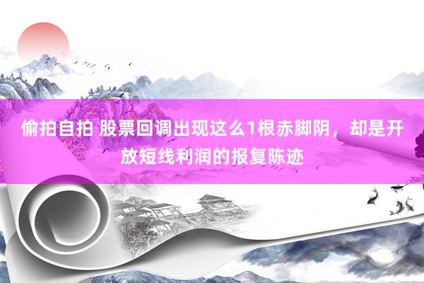 偷拍自拍 股票回调出现这么1根赤脚阴，却是开放短线利润的报复陈迹