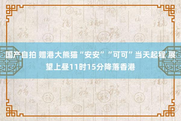 国产自拍 赠港大熊猫“安安”“可可”当天起程 展望上昼11时15分降落香港