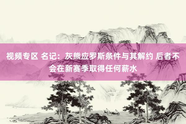 视频专区 名记：灰熊应罗斯条件与其解约 后者不会在新赛季取得任何薪水