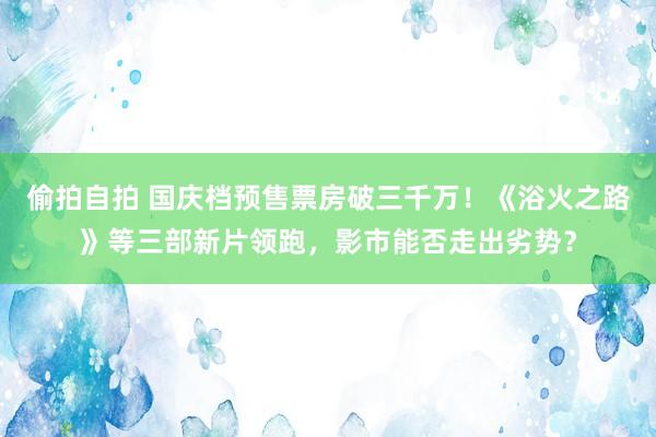 偷拍自拍 国庆档预售票房破三千万！《浴火之路》等三部新片领跑，影市能否走出劣势？