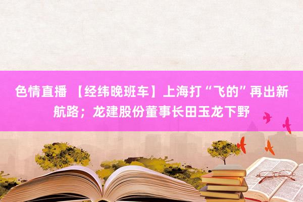 色情直播 【经纬晚班车】上海打“飞的”再出新航路；龙建股份董事长田玉龙下野