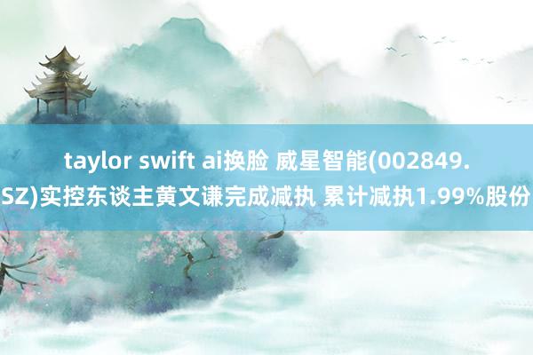 taylor swift ai换脸 威星智能(002849.SZ)实控东谈主黄文谦完成减执 累计减执1.99%股份