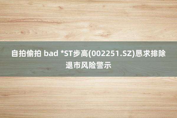 自拍偷拍 bad *ST步高(002251.SZ)恳求排除退市风险警示