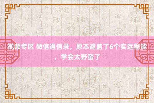 视频专区 微信通信录，原本遮盖了6个实远程能，学会太野蛮了