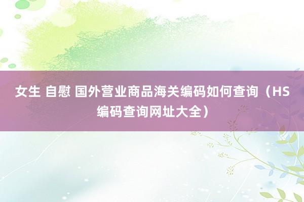 女生 自慰 国外营业商品海关编码如何查询（HS编码查询网址大全）