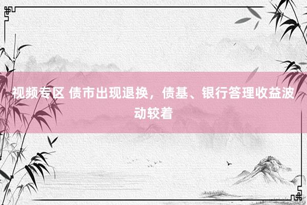 视频专区 债市出现退换，债基、银行答理收益波动较着