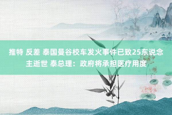 推特 反差 泰国曼谷校车发火事件已致25东说念主逝世 泰总理：政府将承担医疗用度