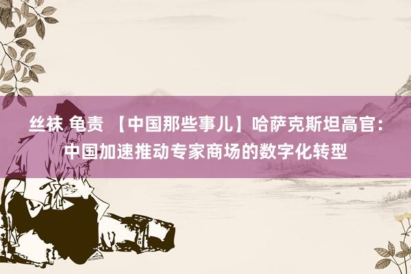 丝袜 龟责 【中国那些事儿】哈萨克斯坦高官：中国加速推动专家商场的数字化转型