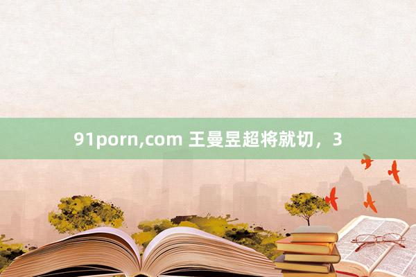 91porn，com 王曼昱超将就切，3