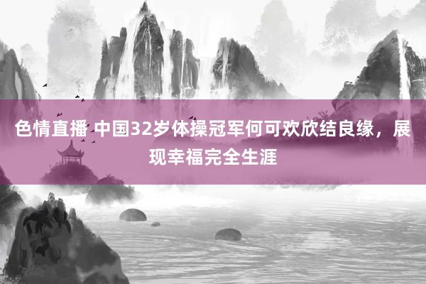 色情直播 中国32岁体操冠军何可欢欣结良缘，展现幸福完全生涯