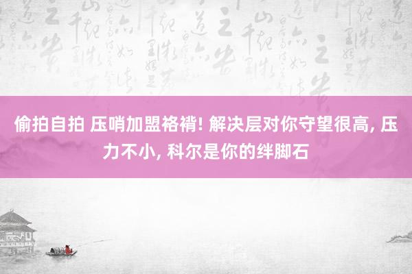 偷拍自拍 压哨加盟袼褙! 解决层对你守望很高， 压力不小， 科尔是你的绊脚石