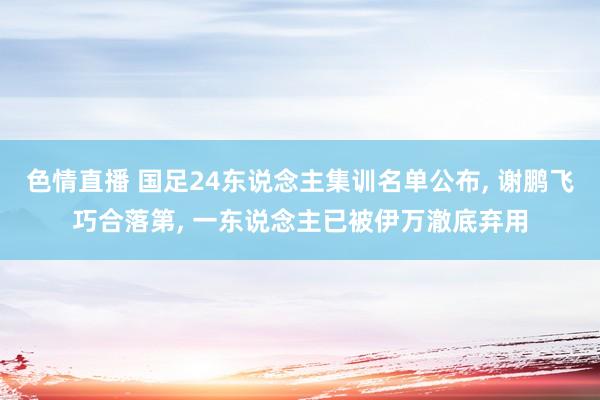 色情直播 国足24东说念主集训名单公布， 谢鹏飞巧合落第， 一东说念主已被伊万澈底弃用