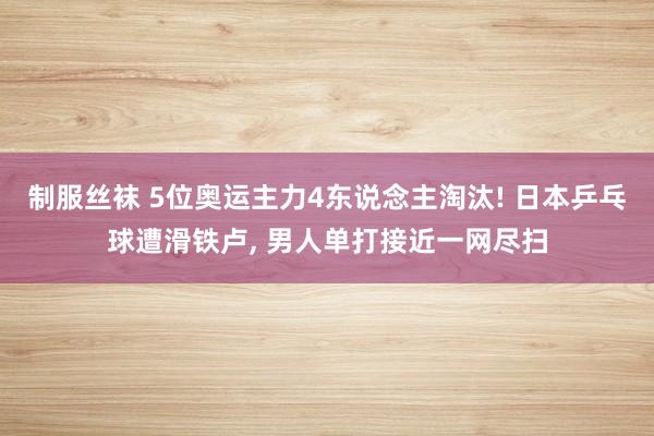 制服丝袜 5位奥运主力4东说念主淘汰! 日本乒乓球遭滑铁卢， 男人单打接近一网尽扫