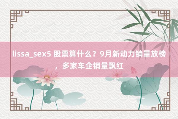 lissa_sex5 股票算什么？9月新动力销量放榜，多家车企销量飘红