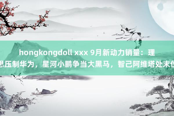 hongkongdoll xxx 9月新动力销量：理思压制华为，星河小鹏争当大黑马，智己阿维塔处末位