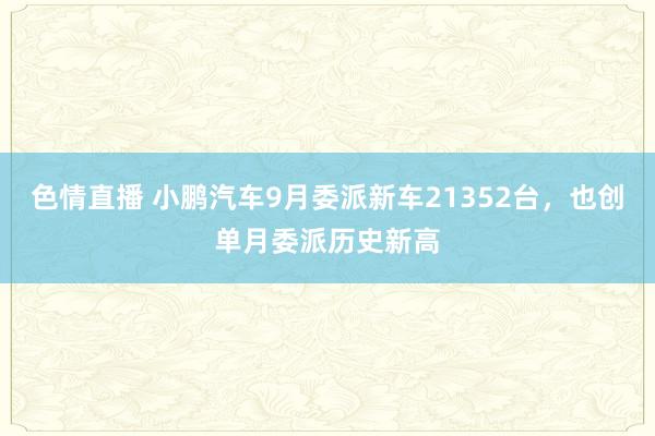 色情直播 小鹏汽车9月委派新车21352台，也创单月委派历史新高