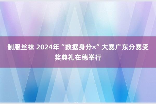 制服丝袜 2024年“数据身分×”大赛广东分赛受奖典礼在穗举行