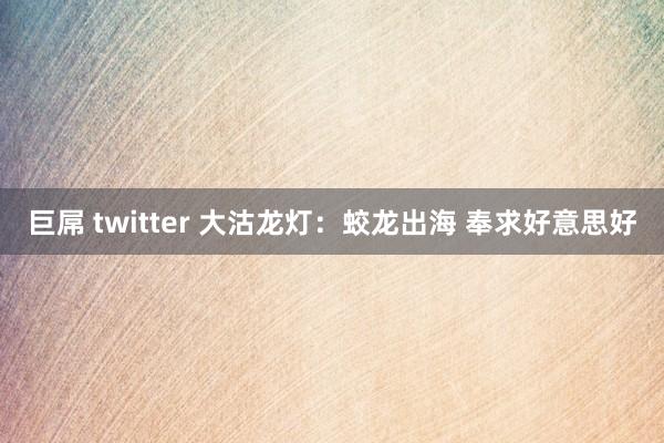 巨屌 twitter 大沽龙灯：蛟龙出海 奉求好意思好