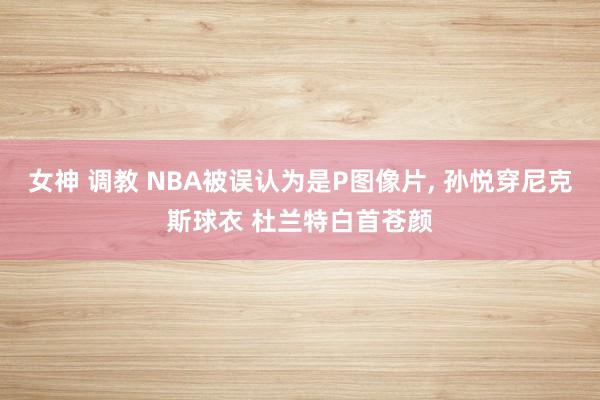 女神 调教 NBA被误认为是P图像片, 孙悦穿尼克斯球衣 杜兰特白首苍颜