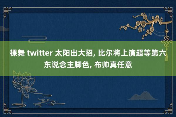 裸舞 twitter 太阳出大招， 比尔将上演超等第六东说念主脚色， 布帅真任意