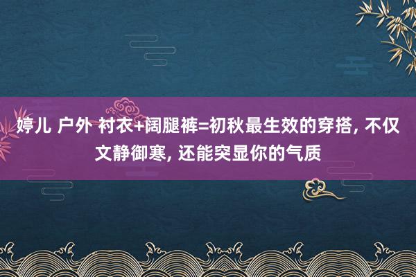 婷儿 户外 衬衣+阔腿裤=初秋最生效的穿搭， 不仅文静御寒， 还能突显你的气质