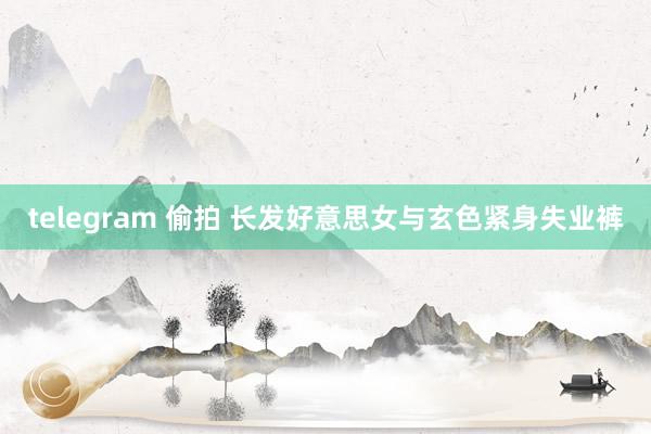 telegram 偷拍 长发好意思女与玄色紧身失业裤