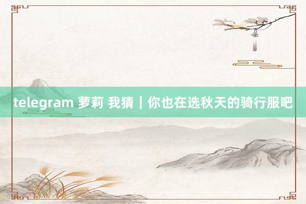 telegram 萝莉 我猜｜你也在选秋天的骑行服吧