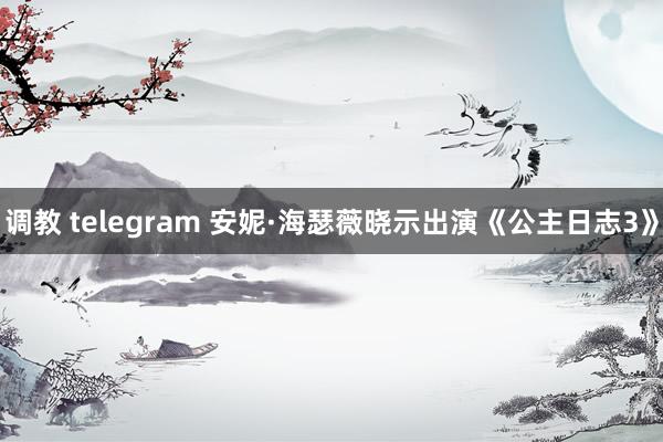 调教 telegram 安妮·海瑟薇晓示出演《公主日志3》