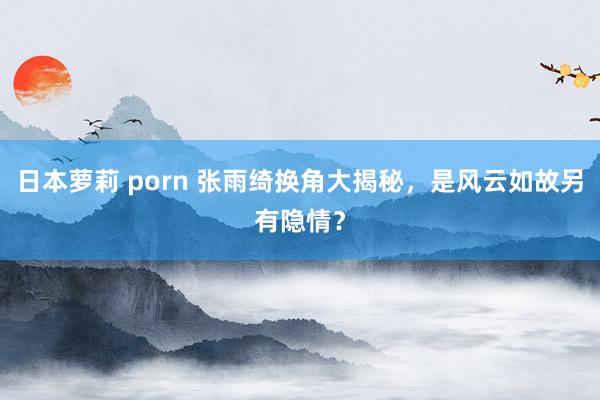 日本萝莉 porn 张雨绮换角大揭秘，是风云如故另有隐情？