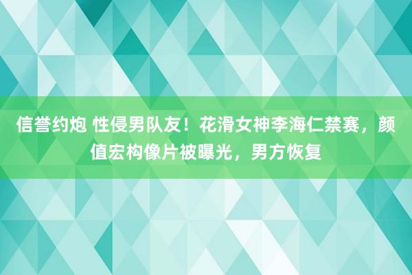 信誉约炮 性侵男队友！花滑女神李海仁禁赛，颜值宏构像片被曝光，男方恢复