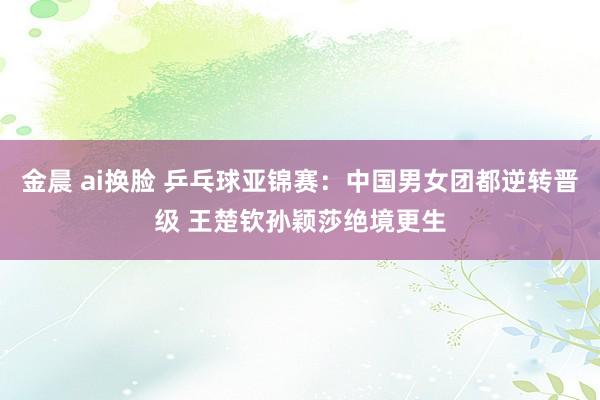 金晨 ai换脸 乒乓球亚锦赛：中国男女团都逆转晋级 王楚钦孙颖莎绝境更生