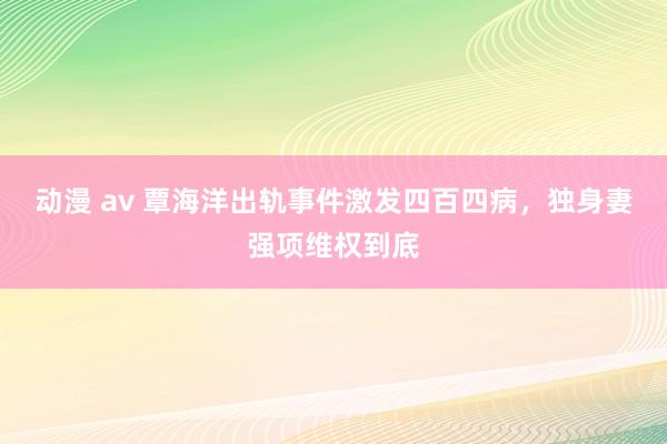 动漫 av 覃海洋出轨事件激发四百四病，独身妻强项维权到底