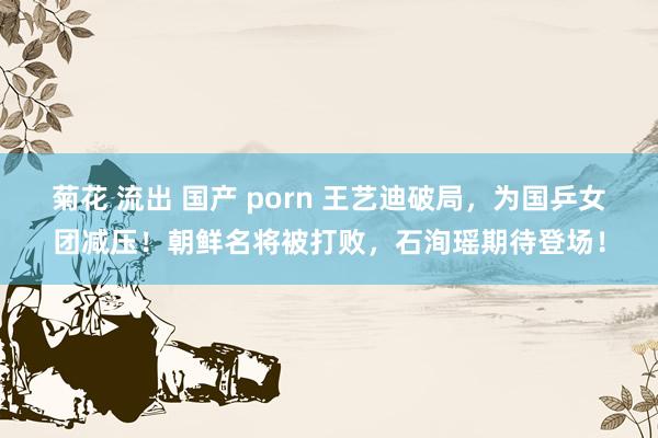 菊花 流出 国产 porn 王艺迪破局，为国乒女团减压！朝鲜名将被打败，石洵瑶期待登场！