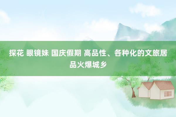 探花 眼镜妹 国庆假期 高品性、各种化的文旅居品火爆城乡